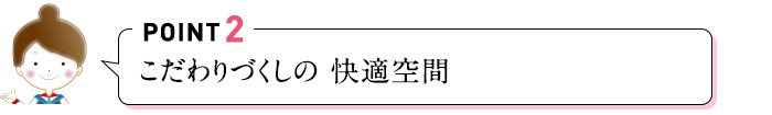 POINT2 こだわりづくしの 快適空間